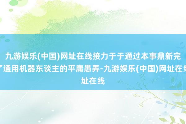 九游娱乐(中国)网址在线接力于于通过本事鼎新完了通用机器东谈主的平庸愚弄-九游娱乐(中国)网址在线