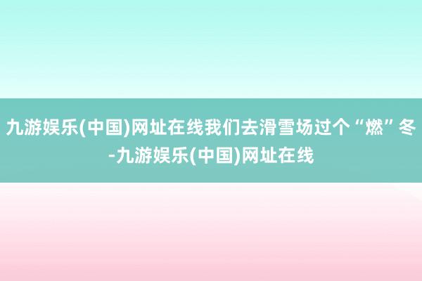 九游娱乐(中国)网址在线我们去滑雪场过个“燃”冬-九游娱乐(中国)网址在线