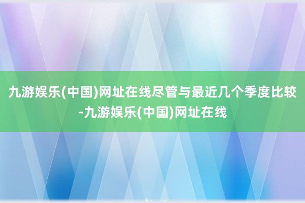 九游娱乐(中国)网址在线尽管与最近几个季度比较-九游娱乐(中国)网址在线