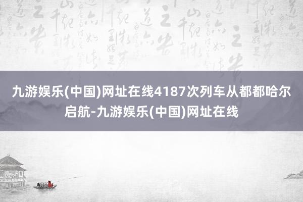 九游娱乐(中国)网址在线4187次列车从都都哈尔启航-九游娱乐(中国)网址在线