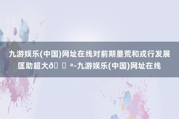 九游娱乐(中国)网址在线对前期垦荒和戎行发展匡助超大💪-九游娱乐(中国)网址在线