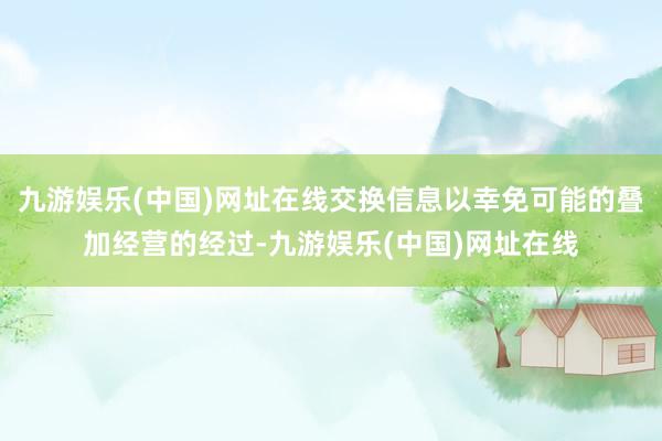 九游娱乐(中国)网址在线交换信息以幸免可能的叠加经营的经过-九游娱乐(中国)网址在线