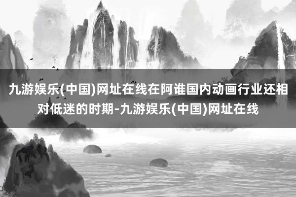 九游娱乐(中国)网址在线在阿谁国内动画行业还相对低迷的时期-九游娱乐(中国)网址在线