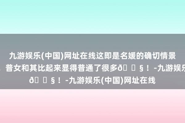 九游娱乐(中国)网址在线这即是名媛的确切情景吗？果然太作了！普女和其比起来显得普通了很多😧 ！-九游娱乐(中国)网址在线