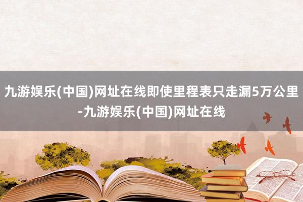 九游娱乐(中国)网址在线即使里程表只走漏5万公里-九游娱乐(中国)网址在线