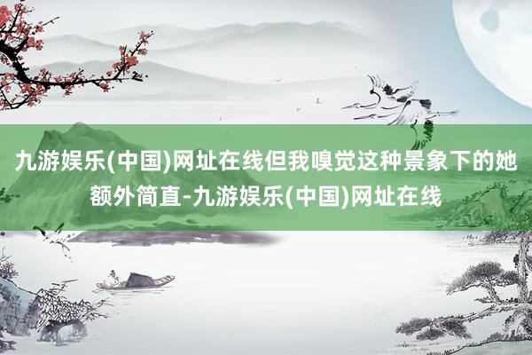 九游娱乐(中国)网址在线但我嗅觉这种景象下的她额外简直-九游娱乐(中国)网址在线